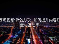 西瓜视频评论技巧：如何提升内容质量与互动率