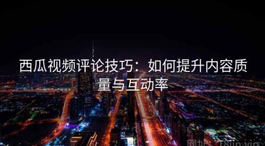 西瓜视频评论技巧：如何提升内容质量与互动率