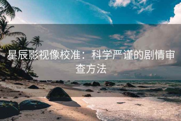 星辰影视像校准：科学严谨的剧情审查方法