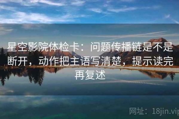 星空影院体检卡：问题传播链是不是断开，动作把主语写清楚，提示读完再复述