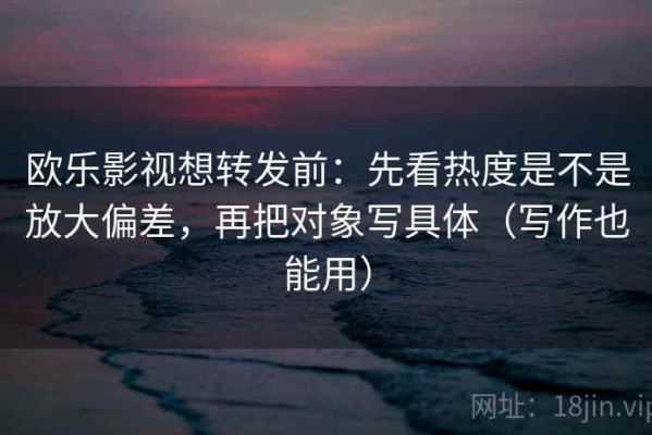欧乐影视想转发前：先看热度是不是放大偏差，再把对象写具体（写作也能用）