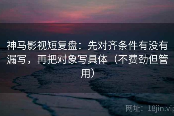 神马影视短复盘：先对齐条件有没有漏写，再把对象写具体（不费劲但管用）