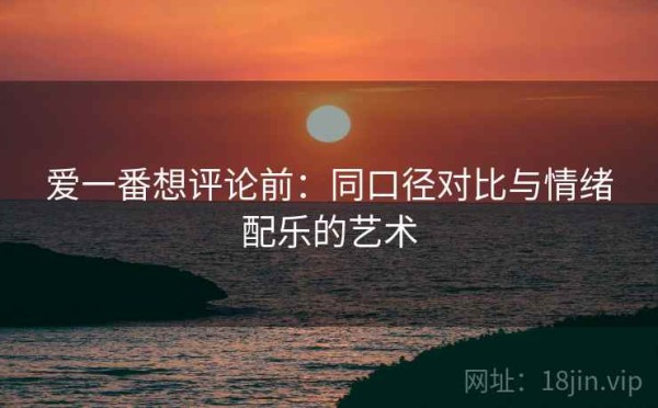 爱一番想评论前：同口径对比与情绪配乐的艺术