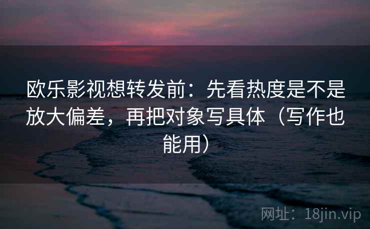 欧乐影视想转发前：先看热度是不是放大偏差，再把对象写具体（写作也能用）