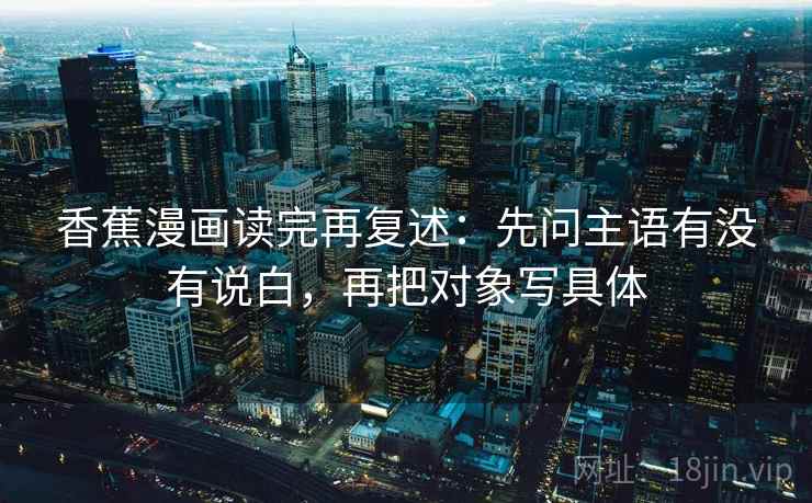 香蕉漫画读完再复述：先问主语有没有说白，再把对象写具体