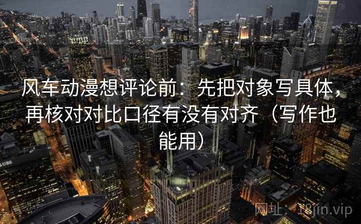 风车动漫想评论前：先把对象写具体，再核对对比口径有没有对齐（写作也能用）