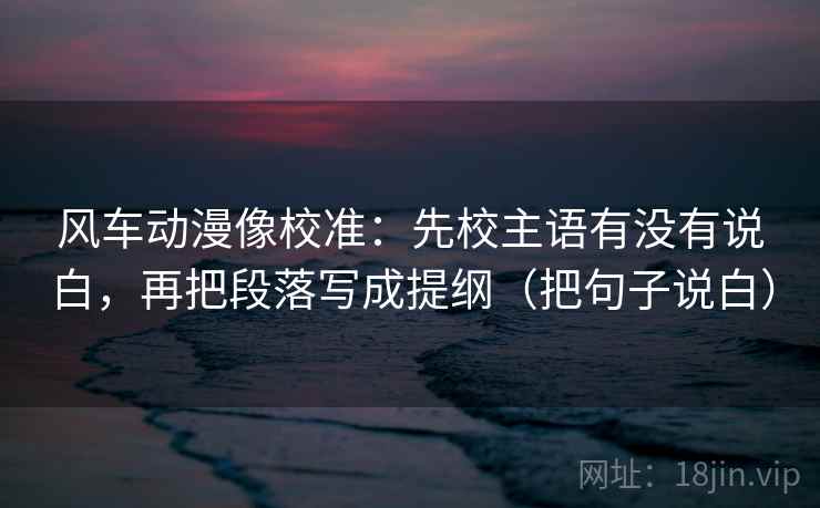 风车动漫像校准：先校主语有没有说白，再把段落写成提纲（把句子说白）