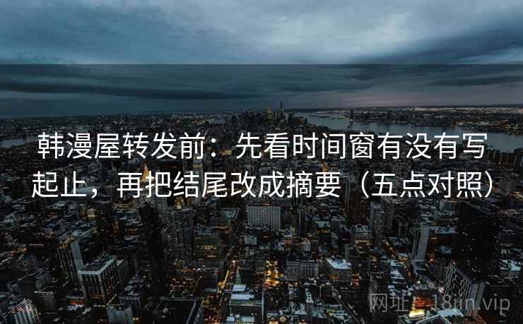 韩漫屋转发前：先看时间窗有没有写起止，再把结尾改成摘要（五点对照）