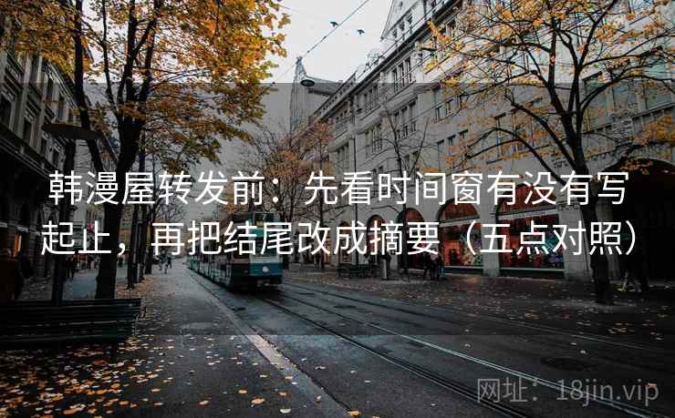 韩漫屋转发前：先看时间窗有没有写起止，再把结尾改成摘要（五点对照）