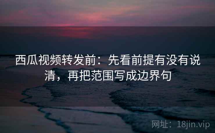 西瓜视频转发前：先看前提有没有说清，再把范围写成边界句