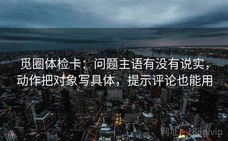 觅圈体检卡：问题主语有没有说实，动作把对象写具体，提示评论也能用