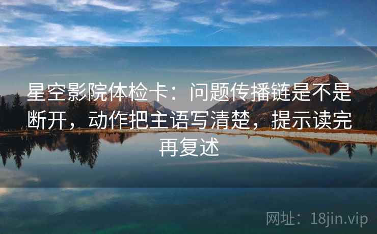 星空影院体检卡：问题传播链是不是断开，动作把主语写清楚，提示读完再复述