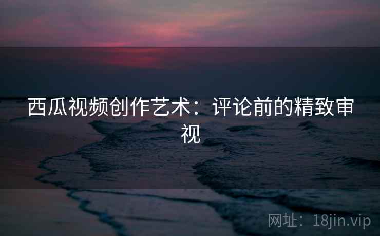 西瓜视频创作艺术：评论前的精致审视
