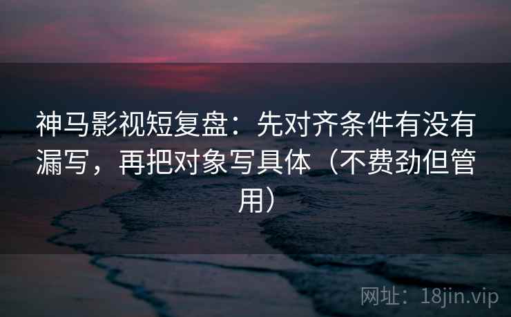 神马影视短复盘：先对齐条件有没有漏写，再把对象写具体（不费劲但管用）