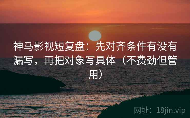 神马影视短复盘：先对齐条件有没有漏写，再把对象写具体（不费劲但管用）