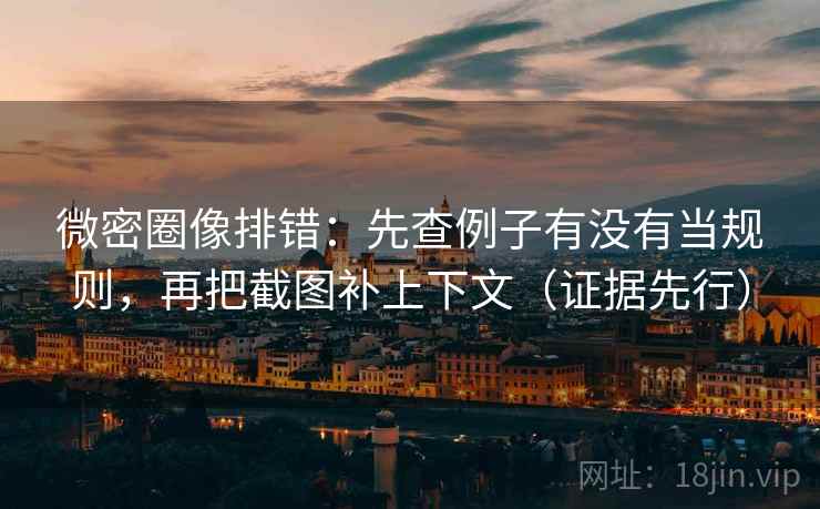 微密圈像排错：先查例子有没有当规则，再把截图补上下文（证据先行）