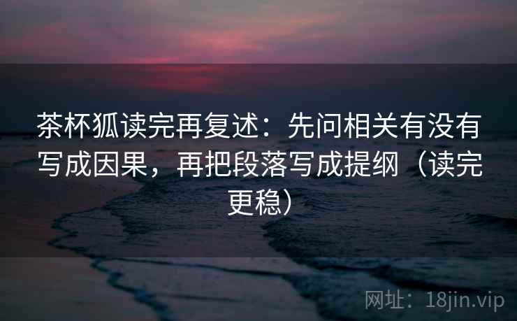 茶杯狐读完再复述：先问相关有没有写成因果，再把段落写成提纲（读完更稳）