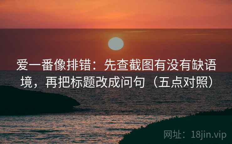 爱一番像排错：先查截图有没有缺语境，再把标题改成问句（五点对照）