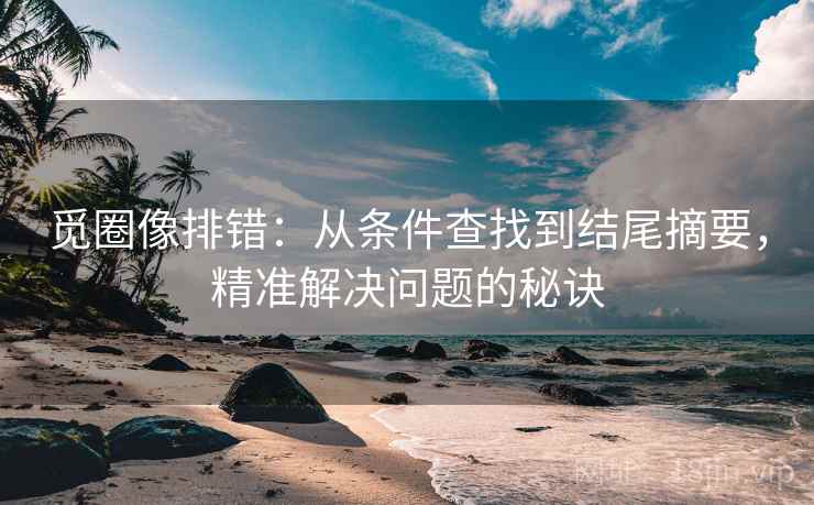 觅圈像排错：从条件查找到结尾摘要，精准解决问题的秘诀