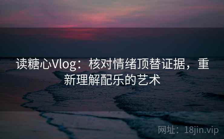 读糖心Vlog：核对情绪顶替证据，重新理解配乐的艺术