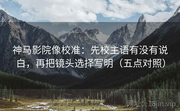 神马影院像校准：先校主语有没有说白，再把镜头选择写明（五点对照）