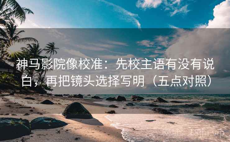 神马影院像校准：先校主语有没有说白，再把镜头选择写明（五点对照）