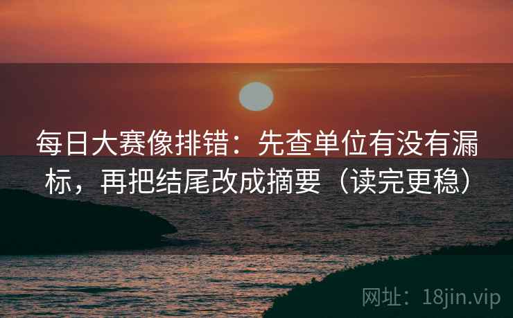 每日大赛像排错：先查单位有没有漏标，再把结尾改成摘要（读完更稳）