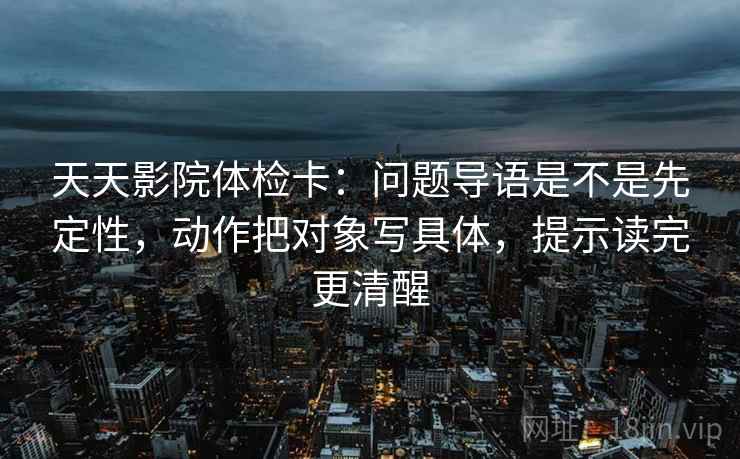 天天影院体检卡：问题导语是不是先定性，动作把对象写具体，提示读完更清醒