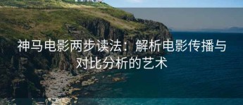 神马电影两步读法：解析电影传播与对比分析的艺术