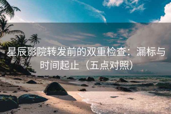 星辰影院转发前的双重检查：漏标与时间起止（五点对照）