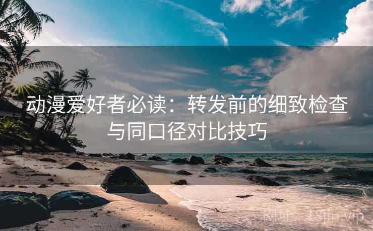 动漫爱好者必读:转发前的细致检查与同口径对比技巧 动漫爱好者必读:转发前的细致检查与同口径对比技巧