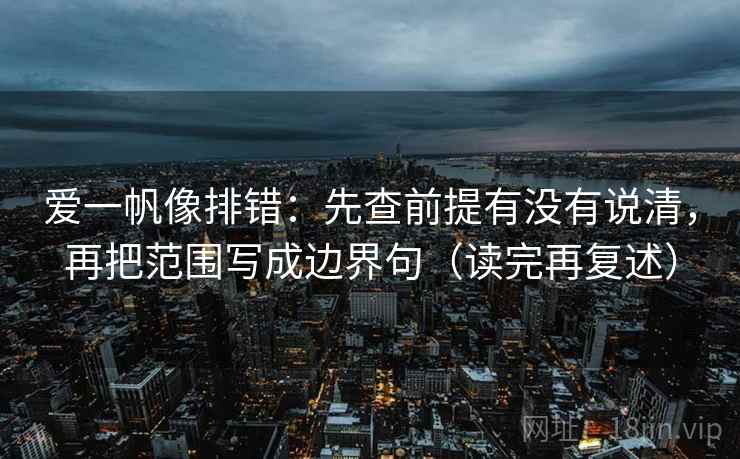爱一帆像排错:先查前提有没有说清,再把范围写成边界句(读完再复述) 爱一帆像排错:先查前提有没有说清,再把范围写成边界句(读完再复述)