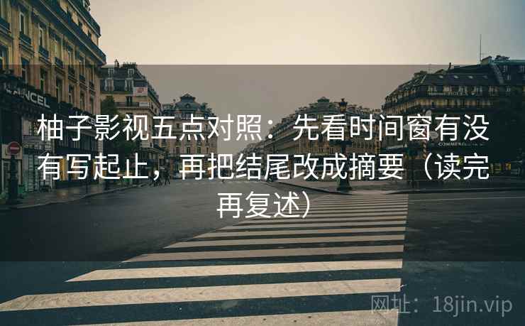 柚子影视五点对照:先看时间窗有没有写起止,再把结尾改成摘要(读完再复述) 柚子影视五点对照:先看时间窗有没有写起止,再把结尾改成摘要(读完再复述)