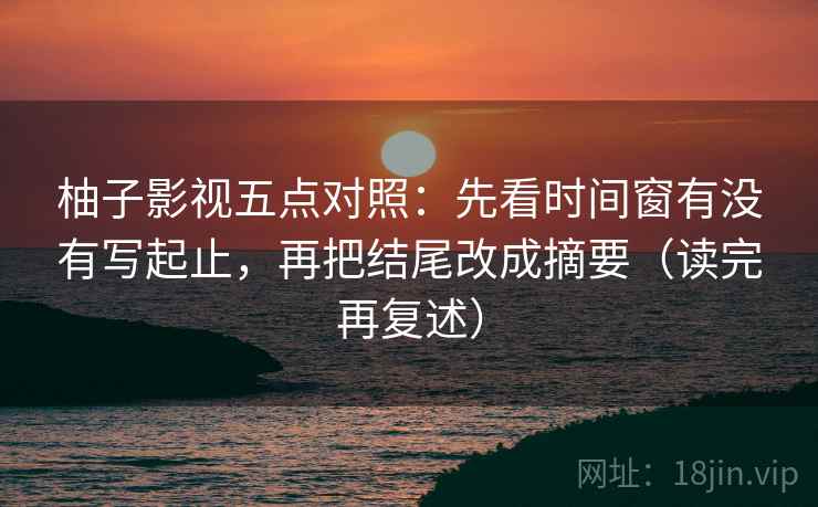 柚子影视五点对照:先看时间窗有没有写起止,再把结尾改成摘要(读完再复述) 柚子影视五点对照:先看时间窗有没有写起止,再把结尾改成摘要(读完再复述)