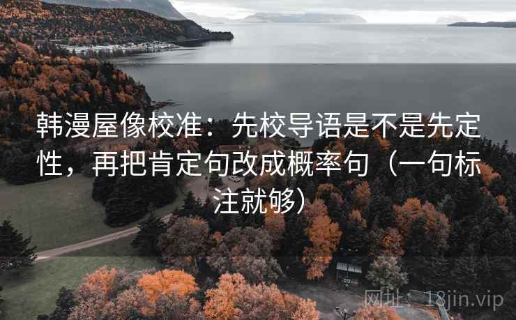 韩漫屋像校准:先校导语是不是先定性,再把肯定句改成概率句(一句标注就够) 韩漫屋像校准:先校导语是不是先定性,再把肯定句改成概率句(一句标注就够)