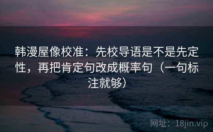 韩漫屋像校准:先校导语是不是先定性,再把肯定句改成概率句(一句标注就够) 韩漫屋像校准:先校导语是不是先定性,再把肯定句改成概率句(一句标注就够)