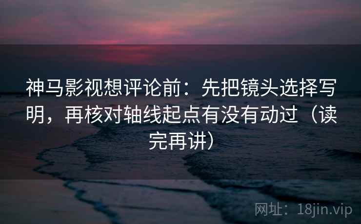 神马影视想评论前:先把镜头选择写明,再核对轴线起点有没有动过(读完再讲) 神马影视想评论前:先把镜头选择写明,再核对轴线起点有没有动过(读完再讲)