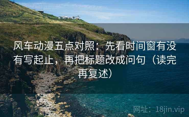 风车动漫五点对照:先看时间窗有没有写起止,再把标题改成问句(读完再复述) 风车动漫五点对照:先看时间窗有没有写起止,再把标题改成问句(读完再复述)
