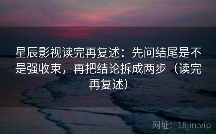星辰影视读完再复述:先问结尾是不是强收束,再把结论拆成两步(读完再复述) 星辰影视读完再复述:先问结尾是不是强收束,再把结论拆成两步(读完再复述)