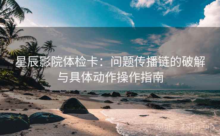 星辰影院体检卡:问题传播链的破解与具体动作操作指南 星辰影院体检卡:问题传播链的破解与具体动作操作指南