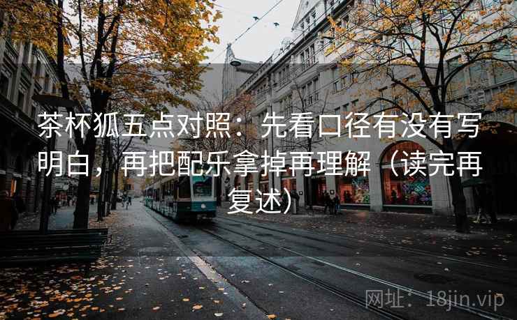 茶杯狐五点对照:先看口径有没有写明白,再把配乐拿掉再理解(读完再复述) 茶杯狐五点对照:先看口径有没有写明白,再把配乐拿掉再理解(读完再复述)