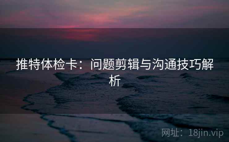 推特体检卡:问题剪辑与沟通技巧解析 推特体检卡:问题剪辑与沟通技巧解析