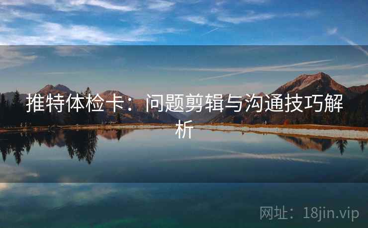 推特体检卡:问题剪辑与沟通技巧解析 推特体检卡:问题剪辑与沟通技巧解析