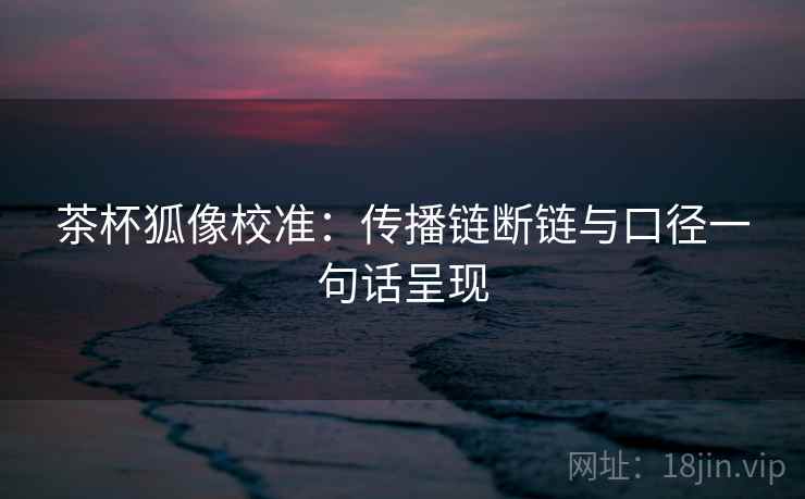 茶杯狐像校准:传播链断链与口径一句话呈现 茶杯狐像校准:传播链断链与口径一句话呈现