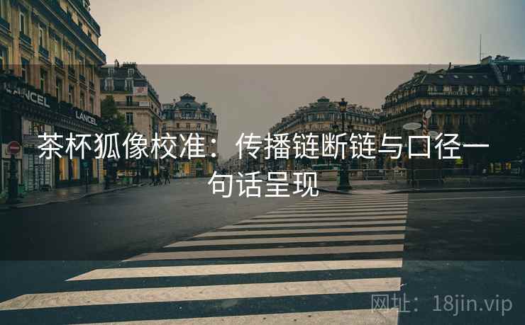茶杯狐像校准:传播链断链与口径一句话呈现 茶杯狐像校准:传播链断链与口径一句话呈现