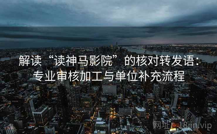 解读“读神马影院”的核对转发语:专业审核加工与单位补充流程 解读“读神马影院”的核对转发语:专业审核加工与单位补充流程