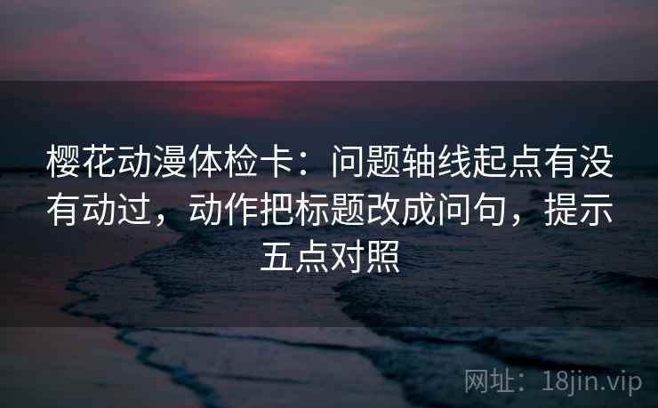 樱花动漫体检卡:问题轴线起点有没有动过,动作把标题改成问句,提示五点对照 樱花动漫体检卡:问题轴线起点有没有动过,动作把标题改成问句,提示五点对照