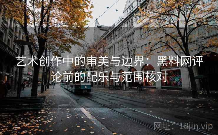 艺术创作中的审美与边界:黑料网评论前的配乐与范围核对 艺术创作中的审美与边界:黑料网评论前的配乐与范围核对